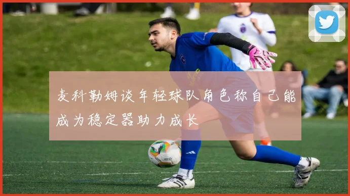 麦科勒姆谈年轻球队角色称自己能成为稳定器助力成长