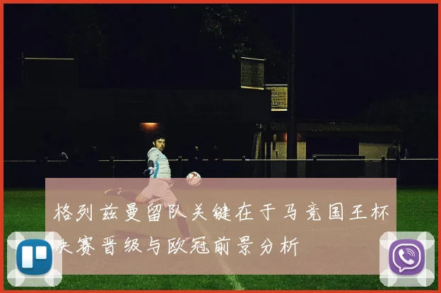 格列兹曼留队关键在于马竞国王杯决赛晋级与欧冠前景分析