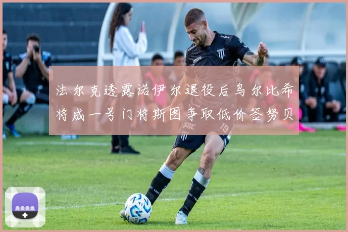 法尔克透露诺伊尔退役后乌尔比希将成一号门将斯图争取低价签努贝尔