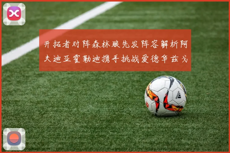 开拓者对阵森林狼先发阵容解析阿夫迪亚霍勒迪携手挑战爱德华兹戈贝尔