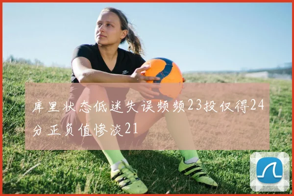 库里状态低迷失误频频23投仅得24分正负值惨淡21