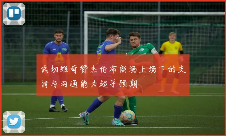 武切维奇赞杰伦布朗场上场下的支持与沟通能力超乎预期