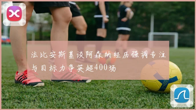法比安斯基谈阿森纳经历强调专注与目标力争英超400场
