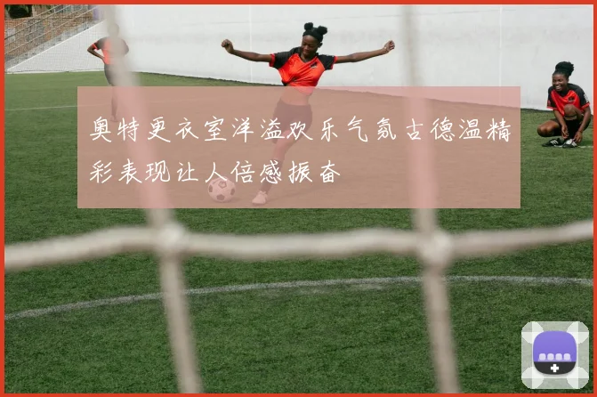 奥特更衣室洋溢欢乐气氛古德温精彩表现让人倍感振奋