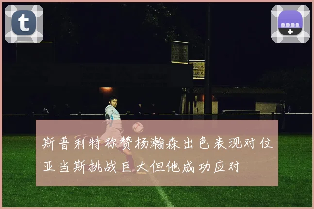 斯普利特称赞杨瀚森出色表现对位亚当斯挑战巨大但他成功应对
