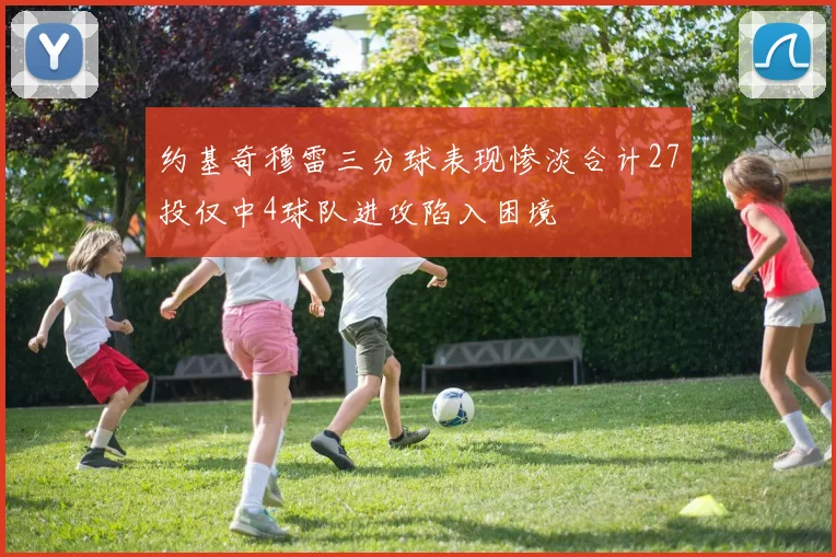 约基奇穆雷三分球表现惨淡合计27投仅中4球队进攻陷入困境