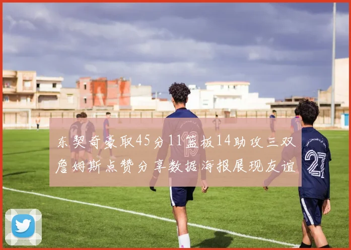 东契奇豪取45分11篮板14助攻三双詹姆斯点赞分享数据海报展现友谊