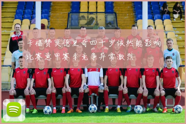 卡福赞莫德里奇四十岁依然能影响比赛意甲赛季竞争异常激烈