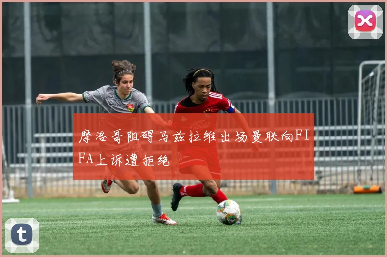 摩洛哥阻碍马兹拉维出场曼联向FIFA上诉遭拒绝