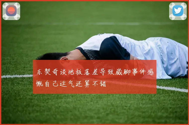 东契奇谈地板落差导致崴脚事件感慨自己运气还算不错