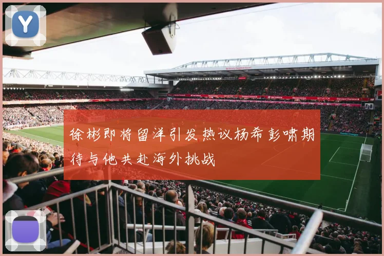 徐彬即将留洋引发热议杨希彭啸期待与他共赴海外挑战