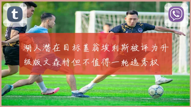 湖人潜在目标基翁埃利斯被评为升级版文森特但不值得一轮选秀权