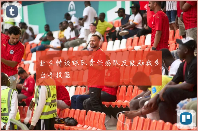 杜兰特谈球队责任感队友鼓励我多出手投篮
