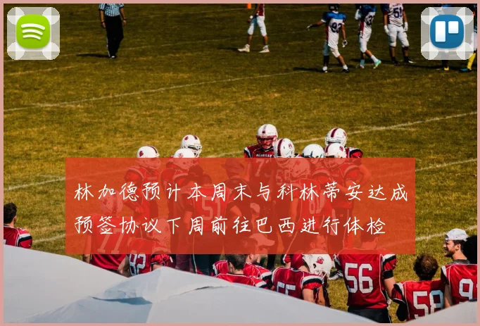 林加德预计本周末与科林蒂安达成预签协议下周前往巴西进行体检