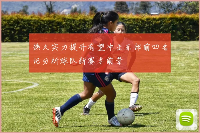 热火实力提升有望冲击东部前四名记分析球队新赛季前景