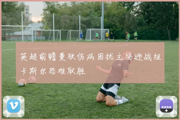 英超前瞻曼联伤病困扰主场迎战纽卡斯尔恐难取胜