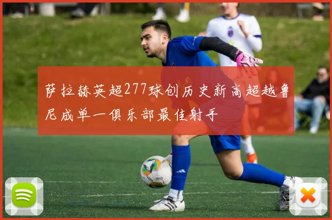 萨拉赫英超277球创历史新高超越鲁尼成单一俱乐部最佳射手