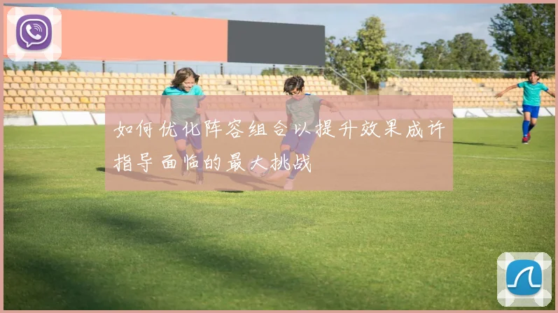 如何优化阵容组合以提升效果成许指导面临的最大挑战