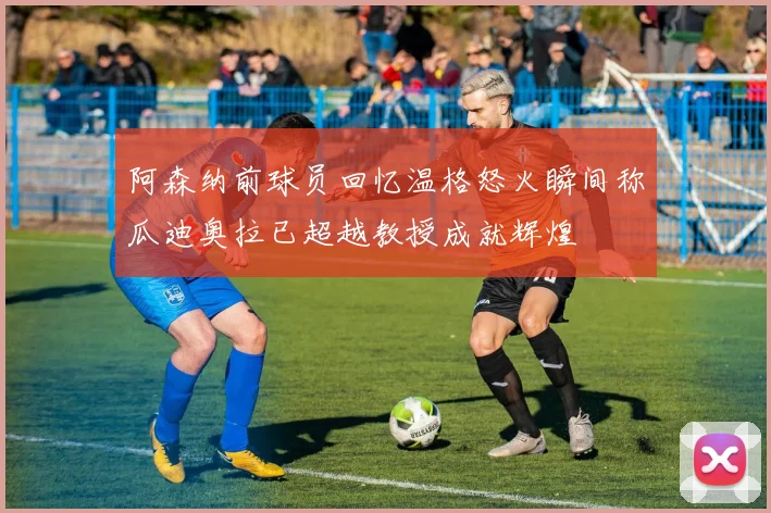 阿森纳前球员回忆温格怒火瞬间称瓜迪奥拉已超越教授成就辉煌