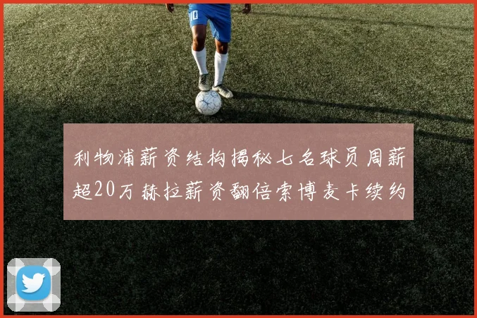 利物浦薪资结构揭秘七名球员周薪超20万赫拉薪资翻倍索博麦卡续约待定