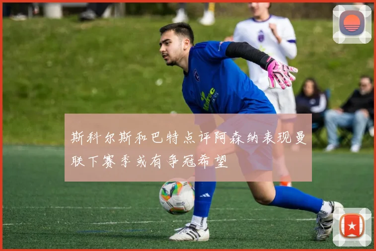 斯科尔斯和巴特点评阿森纳表现曼联下赛季或有争冠希望