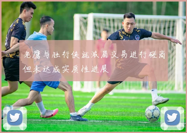 老鹰与独行侠就浓眉交易进行磋商但未达成实质性进展