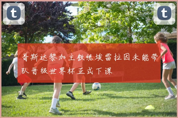 哥斯达黎加主教练埃雷拉因未能带队晋级世界杯正式下课