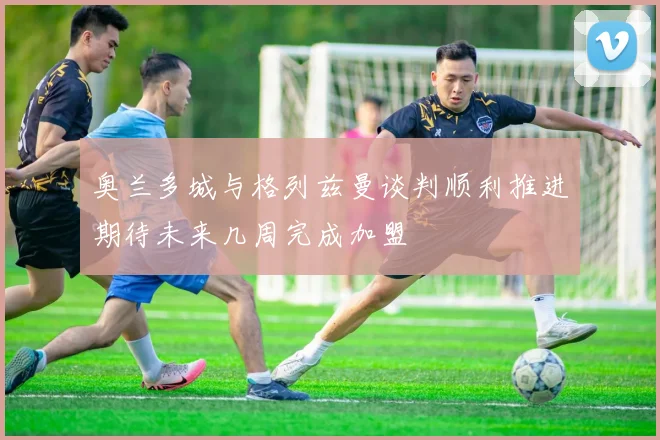 奥兰多城与格列兹曼谈判顺利推进期待未来几周完成加盟