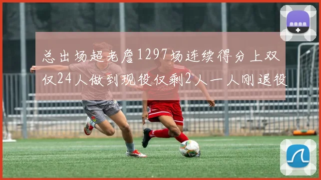 总出场超老詹1297场连续得分上双仅24人做到现役仅剩2人一人刚退役
