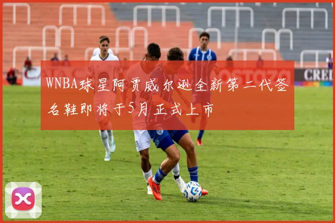 WNBA球星阿贾威尔逊全新第二代签名鞋即将于5月正式上市