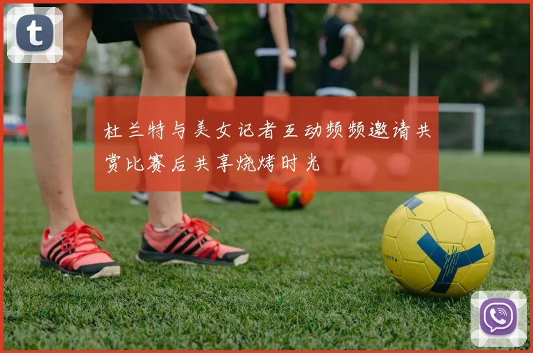 杜兰特与美女记者互动频频邀请共赏比赛后共享烧烤时光