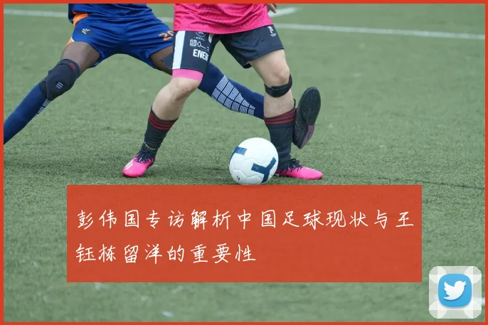 彭伟国专访解析中国足球现状与王钰栋留洋的重要性