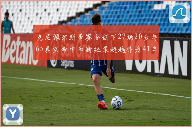 克尼佩尔新秀赛季创下27场20分与65真实命中率新纪录超越乔丹41年历史