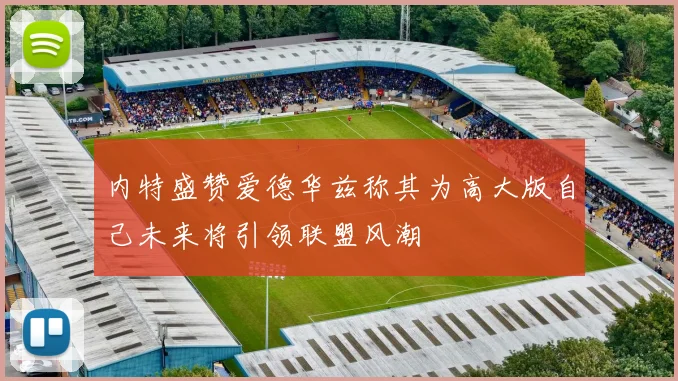 内特盛赞爱德华兹称其为高大版自己未来将引领联盟风潮
