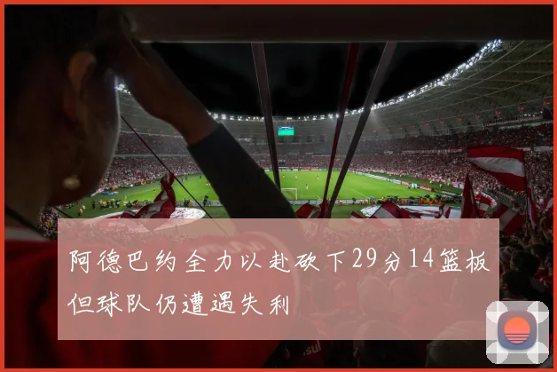 阿德巴约全力以赴砍下29分14篮板但球队仍遭遇失利