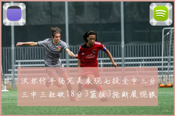 沃尔什半场完美表现七投全中三分三中三狂砍18分3篮板3抢断展现狠人风范