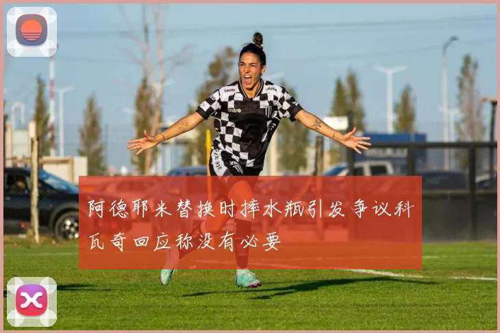 阿德耶米替换时摔水瓶引发争议科瓦奇回应称没有必要