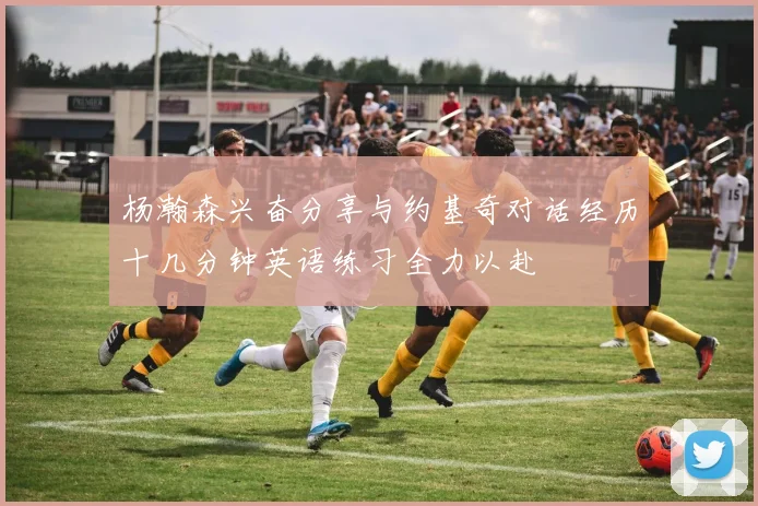 杨瀚森兴奋分享与约基奇对话经历十几分钟英语练习全力以赴