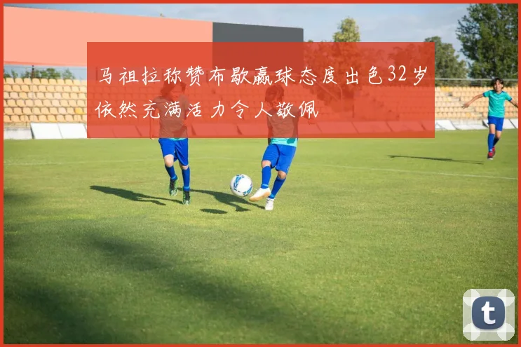 马祖拉称赞布歇赢球态度出色32岁依然充满活力令人敬佩